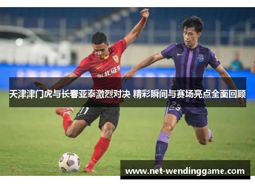天津津门虎与长春亚泰激烈对决 精彩瞬间与赛场亮点全面回顾