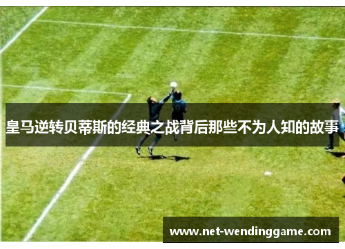 皇马逆转贝蒂斯的经典之战背后那些不为人知的故事