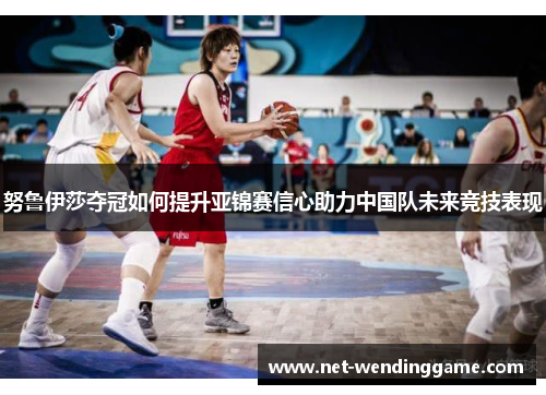 努鲁伊莎夺冠如何提升亚锦赛信心助力中国队未来竞技表现